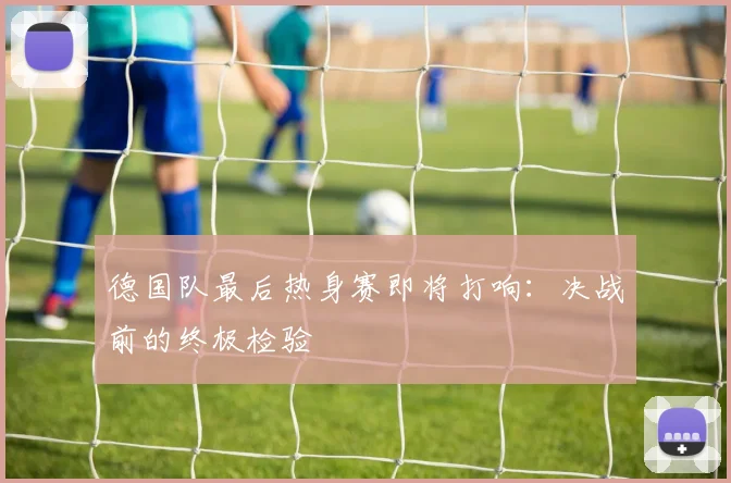 德国队最后热身赛即将打响:决战前的终极检验