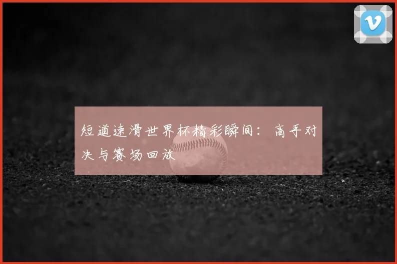 短道速滑世界杯精彩瞬间:高手对决与赛场回放