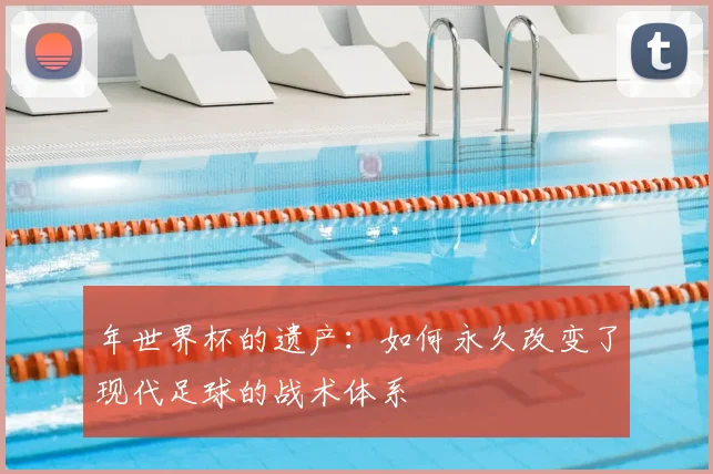 年世界杯的遗产：如何永久改变了现代足球的战术体系