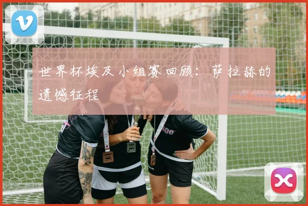 世界杯埃及小组赛回顾：萨拉赫的遗憾征程