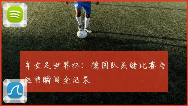 年女足世界杯：德国队关键比赛与经典瞬间全记录
